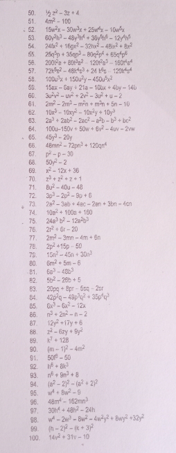 1/2z^2-3z+4
51. 4m^2-100
52. 15w^2x-30w^3x+25w^4x-10w^5x
53. 60y^2h^3-48y^3h^4+30y^5h^6-12y^4h^5
54. 24fx^2+18gx^2-32hx^2-48ix^2+8x^2
55 25q^5p+35qp^3-80q^2p^4+65q^4p^4
58. 290t^2a+80t^3a^2-120t^2a^3-160t^4a^4
57. 72k^5s^2-48k^4s^3+24k^6s-120k^4s^4
58. 100u^3x+150u^2y-450u^5x^2
50. 15ax-6ay+21a-10bx+4by-14b
60 3u^2v^2-uv^2+2v^2-3u^2+u-2
61 2m^2-2m^3-m^2n+m^3n+5n-10
62 10x^3-10xy^2-10x^2y+10y^3
63 2a^3+2ab^2-2ac^2-a^2b-b^3+bc^2
64. 100u-150v+50w+6v^2-4uv-2vw
65. 45y^3-20y
66. 48mn^2-72pn^3+120qn^4
67. p^2-p-30
68. 50y^2-2
69. x^2-12x+36
70. z^3+z^2+z+1
71. 8u^2-40u-48
72. 3p^3-2p^2-9p+6
73. 2a^2-3ab+4ac-2an+3bn-4cn
74. 10a^2+100a+160
75. 24a^3b^2-12a^2b^3
76. 2r^2+6r-20
77. 2m^2-3mn-4m+6n
78. 2p^2+15p-50
79. 15n^2-45n+30n^2
80. 6m^2+5m-6
B1. 6a^3-48b^3
82. 5b^2-26b+5
B3. 20pq+8pr-5sq-2sr
84. 42p^2q-48p^3q^2+35p^4q^2
85. 6x^3-6x^2-12x
86. n^3+2n^2-n-2
87. 12y^2+17y+6
88. z^2-6zy+9y^2
89. k^7+12B
90. (m-1)^2-4m^2
91. 50t^3-50
92 . h^6+8k^3
93. n^6+9n^3+8
94. (a^2-2)^2-(a^2+2)^2
95. w^4+8w^2-9
96. 48m^4-162mn^3
97. 30h^4+48h^2-24h
98. w^4-2w^3-8w^2-4w^2y^2+8wy^2+32y^2
99. (h-2)^2-(k+3)^2
100. 14v^2+31v-10