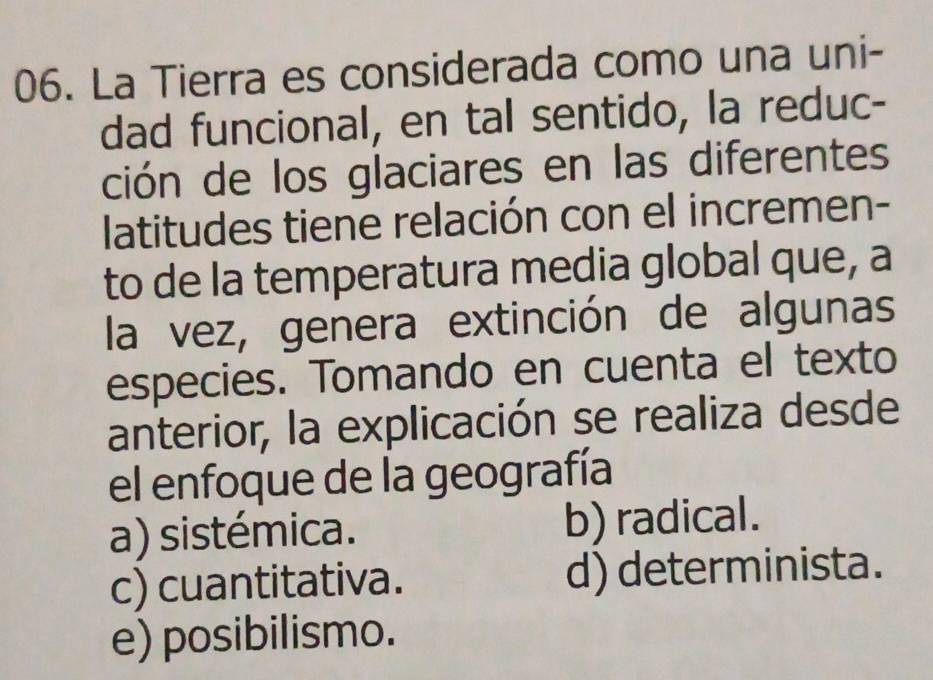 La Tierra es considerada como una uni-
dad funcional, en tal sentido, la reduc-
ción de los glaciares en las diferentes
latitudes tiene relación con el incremen-
to de la temperatura media global que, a
la vez, genera extinción de algunas
especies. Tomando en cuenta el texto
anterior, la explicación se realiza desde
el enfoque de la geografía
a) sistémica. b) radical.
c) cuantitativa. d) determinista.
e) posibilismo.