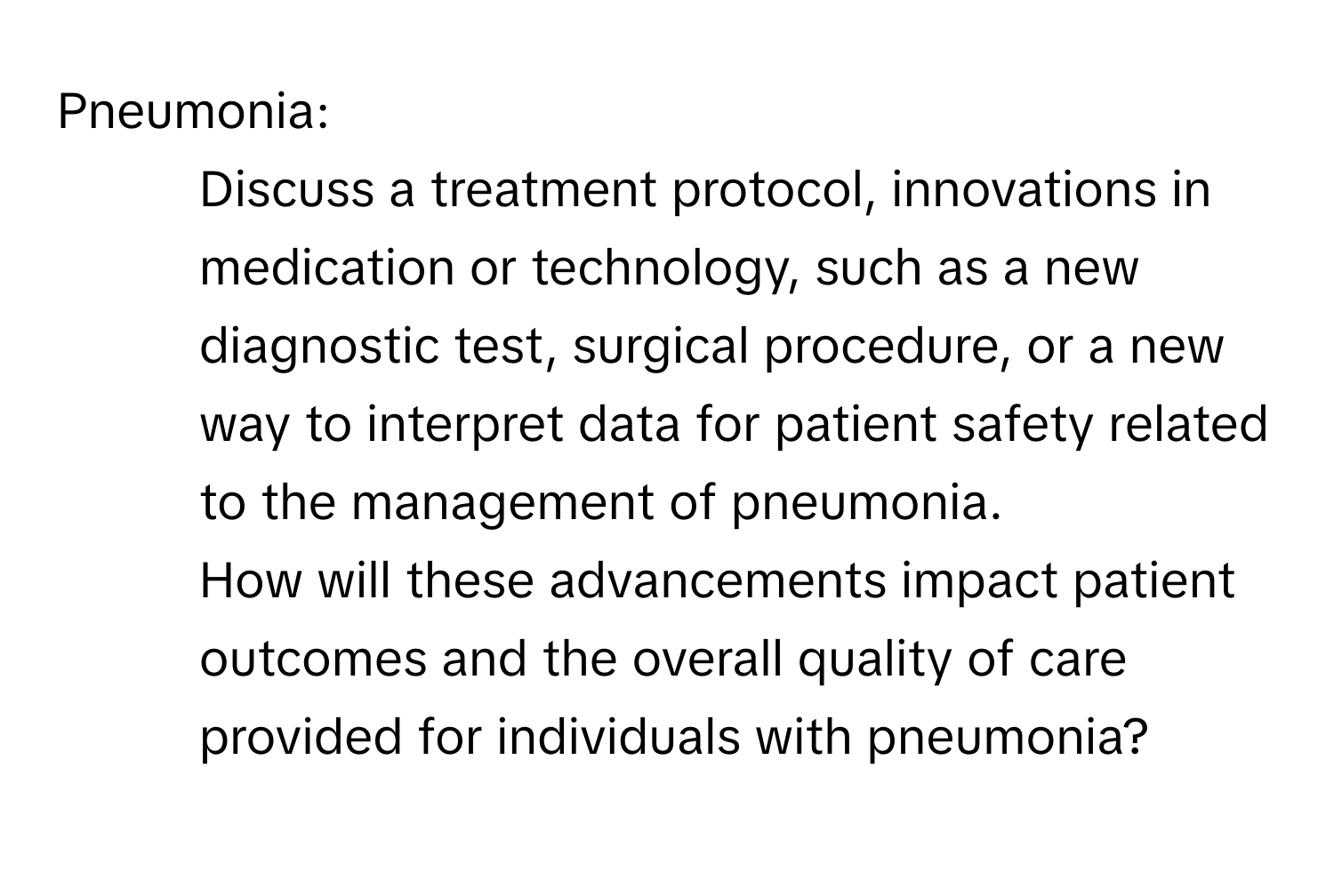 Pneumonia:

1. Discuss a treatment protocol, innovations in medication or technology, such as a new diagnostic test, surgical procedure, or a new way to interpret data for patient safety related to the management of pneumonia. 
2. How will these advancements impact patient outcomes and the overall quality of care provided for individuals with pneumonia?