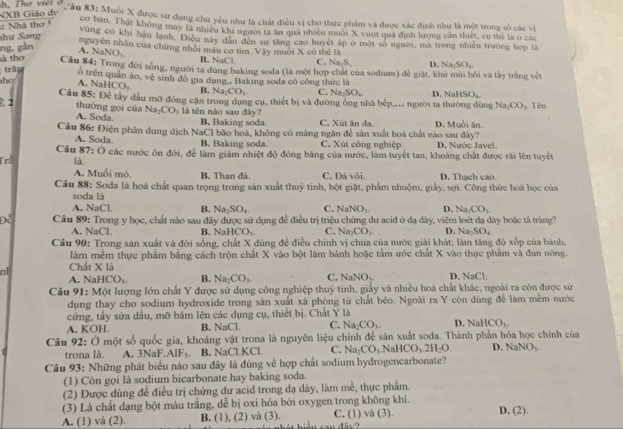 NXB Giáo dự
Sầu 83: Muối X được sư dụng chú yếu như là chất điều vị cho thực phẩm và được xác định như là một trong số các vi
:  Nhà thơ 
cơ ban. Thật không may là nhiều khi người ta ăn quả nhiều muôi X vuợt quả định lượng cần thiết, cụ thể là ở các
hư Sang
vùng có khí hậu lạnh. Điệu này dân đến sự tăng cao huyệt áp ở một số người, mà trong nhiều trường hợp là
ng, gån
nguyên nhân của chứng nhỏi màu cơ tìm. Vậy muôi X có thẻ là A. N NO_1 B, NaCl C. Na_2S_3 D. Na_2SO_4
à thơ  Câu 84: Trong đời sống, người ta đùng baking soda (là một hợp chát của sodium) để giặt, khu mùi hội và tây trắng vệt
trần
h A. Na ổ trên quân áo, vệ sinh đó gia dụng . Baking soda có công thức là
HCO_3 B. Na_2CO_3. C. Na_2SO_4
Câu 85: Để tây dầu mỡ đóng cặn trong dụng cụ, thiết bị và đường ông nhà bép,.. người ta thường dùng D. Nal SO_4 Tên
Na_1CO_3
2 thường gọi của Na_2CO_3 l tên no sau đây?
A. Soda B. Baking soda C. Xùt ăn da
Câu 86: Điện phân dung dịch NaCl bão hoà, không có màng ngăn để sản xuất hoá chất nào sau đây? D. Muổi ăn.
A. Soda B. Baking soda. C. Xút công nghiệp D. Nước Javel
Câu 87: ()
Tri là. Ở các nước ôn đới, để làm giám nhiệt độ đóng băng của nước, làm tuyết tan, khoáng chất được rài lên tuyết
A. Muối mỏ, B. Than đá C. Đá vôi. D. Thạch cao.
Câu 88: Soda là hoá chất quan trọng trong sản xuất thuỷ tinh, bột giặt, phẩm nhuộm, giấy, sợi. Công thức hoá học của
soda là
A. NaCl B. Na_2SO_4 sqrt(a)NO D. Na_2CO_3
Cầâu 89: Trong y học, chất nào sau đây được sử dụng để điều trị triệu chứng dư acid ở dạ dày, viêm loét đạ dày hoặc tả tràng?
A. NaCl. B. NaHCO_1. C. Na_2CO_3 D. Na_2SO_4
Câu 90: Trong sản xuất và đời sống, chất X dùng để điều chính vị chua của nước giải khát; làm tăng độ xếp của bánh,
làm mềm thực phẩm bằng cách trộn chất X vào bột làm bánh hoặc tầm ước chất X vào thực phẩm và đun nóng.
n1 Chất X là D. NaCl.
A. N aHCO_3 B. Na_2CO_3. C. NaNO_3.
Câu 91: Một lượng lớn chất Y được sử dụng công nghiệp thuỷ tinh, giấy và nhiều hoá chất khác, ngoài ra còn được sử
dụng thay cho sodium hydroxide trong sản xuất xà phòng từ chất béo. Ngoài ra Y còn dùng để làm mềm nước
cứng, tầy sửa dầu, mỡ bám lên các dụng cụ, thiết bị. Chất Y là
A. KOH. B. NaCl. C. Na_2CO_3. D. NaHCO_3-
Câu 92: Ở một số quốc gia, khoáng vật trona là nguyên liệu chính để sản xuất soda. Thành phần hóa học chính của D. N aNO_3.
trona là. A. 3NaF.AIF_3. B. NaCl.KCl. C. Na_2CO_3 NaHCO_3.2H_2O.
Câu 93: Những phát biểu nào sau đây là đúng về hợp chất sodium hydrogencarbonate?
(1) Còn gọi là sodium bicarbonate hay baking soda.
(2) Được dùng để điều trị chứng dư acid trong dạ dày, làm mề, thực phẩm.
(3) Là chất dạng bột màu trắng, dễ bị oxi hóa bởi oxygen trong không khí.
A. (1) và (2). B. (1), (2) và (3). C. (1) và (3). D. (2).
4bsqrt(2)
