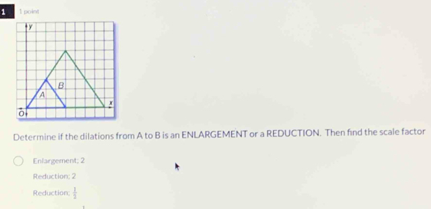 Determine if the dilations from A to B is an ENLARGEMENT or a REDUCTION. Then find the scale factor
Enlargement; 2
Reduction; 2
Reduction;  1/2 