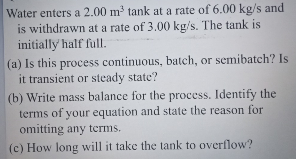 Water enters a 2.00m^3 tank at a rate of 6.00 kg/s and 
is withdrawn at a rate of 3.00 kg/s. The tank is 
initially half full. 
(a) Is this process continuous, batch, or semibatch? Is 
it transient or steady state? 
(b) Write mass balance for the process. Identify the 
terms of your equation and state the reason for 
omitting any terms. 
(c) How long will it take the tank to overflow?