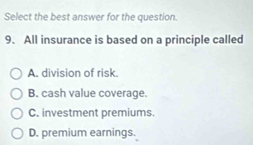 Select the best answer for the question.
9. All insurance is based on a principle called
A. division of risk.
B. cash value coverage.
C. investment premiums.
D. premium earnings.