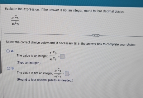 Evaluate the expression. If the answer is not an integer, round to four decimal places
frac 21C_548^C5
Select the correct choice below and, if necessary, fill in the answer box to complete your choice.
A.
The value is an integer, frac _21C_5_48C_5=□. 
(Type an integer.)
B.
The value is not an integer, frac _21C_5_48C_5=□. 
(Round to four decimal places as needed.)