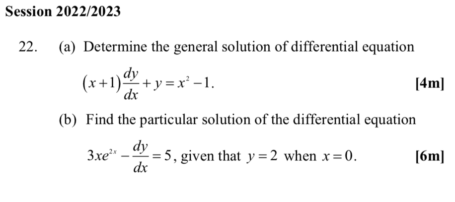 Session 2022/2023 
22. (a) Determine the general solution of differential equation
(x+1) dy/dx +y=x^2-1. [4m] 
(b) Find the particular solution of the differential equation
3xe^(2x)- dy/dx =5 , given that y=2 when x=0. [6m]