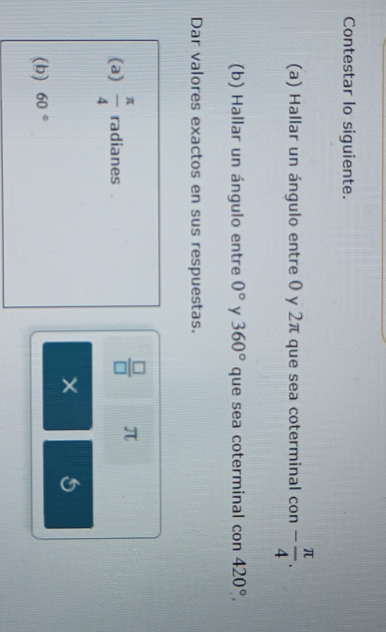 Contestar lo siguiente. 
(a) Hallar un ángulo entre 0 y 2π que sea coterminal con - π /4 . 
(b) Hallar un ángulo entre 0° y 360° que sea coterminal con 420°, 
Dar valores exactos en sus respuestas. 
(a)  π /4  radianes
 □ /□   π
× 
(b) 60°