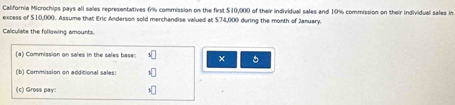 California Microchips pays all sales representatives 6% commission on the first $10,000 of their individual sales and 10% commission on their individual sales in 
excess of $10,000. Assume that Eric Anderson sold merchandise valued at $74,000 during the month of January. 
Calculate the following amounts. 
(a) Commission on sales in the sales base: 
× 
(b) Commission on additional sales: 
(c) Gross pay: