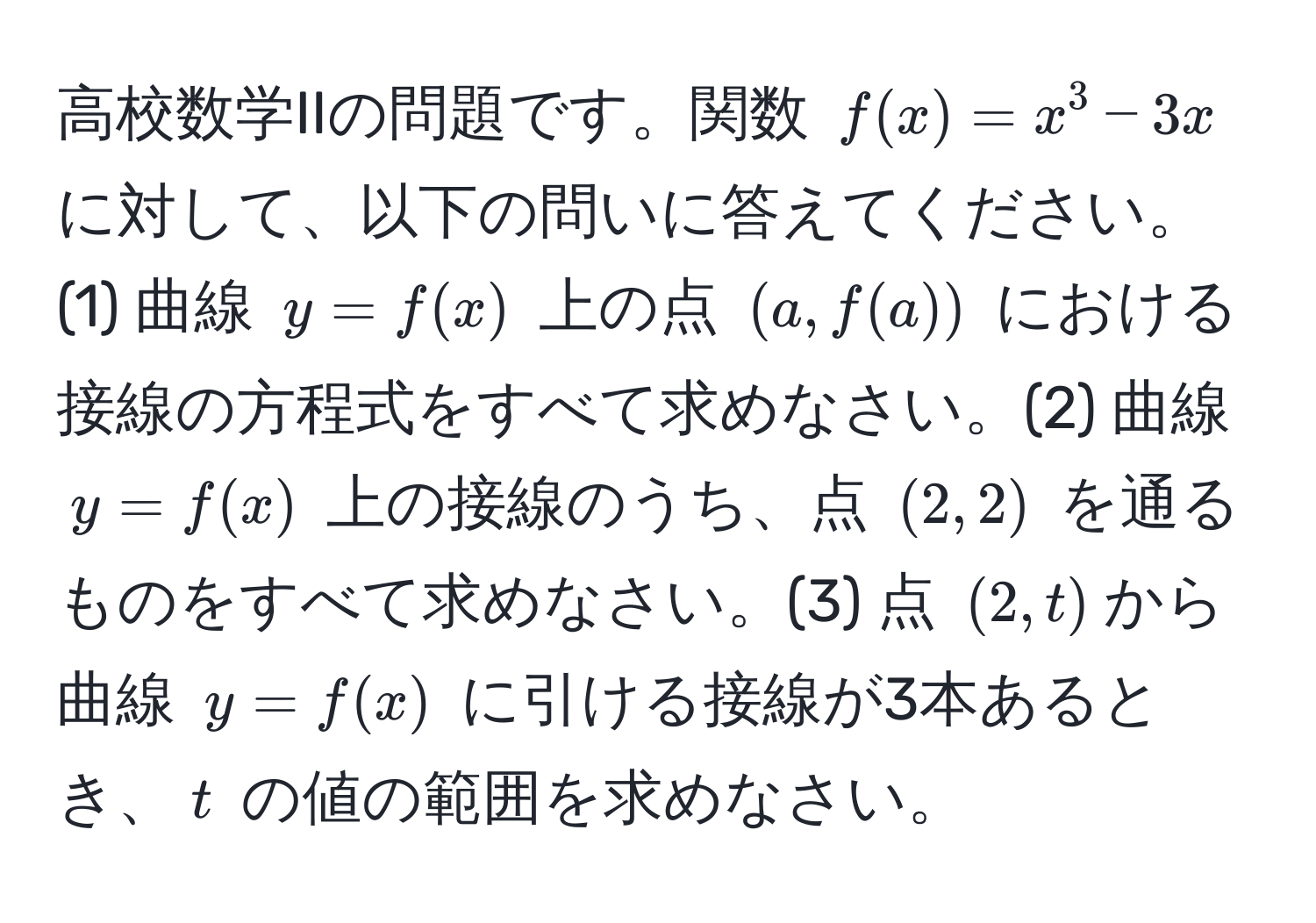 高校数学IIの問題です。関数 $f(x) = x^3 - 3x$ に対して、以下の問いに答えてください。(1) 曲線 $y = f(x)$ 上の点 $(a, f(a))$ における接線の方程式をすべて求めなさい。(2) 曲線 $y = f(x)$ 上の接線のうち、点 $(2, 2)$ を通るものをすべて求めなさい。(3) 点 $(2, t)$から曲線 $y = f(x)$ に引ける接線が3本あるとき、$t$ の値の範囲を求めなさい。