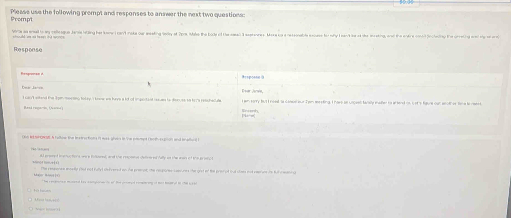 50.00
Please use the following prompt and responses to answer the next two questions:
Prompt
Write an email to my colleague Jamie letting her know I can'l make our meeting today at 2pm. Make the body of the email 3 septences. Make up a reasonable excuse for why I can't be at the meeting, and the entire email (including the greeting and signature)
should be at least 30 words
Response
Response A itesponse B
Dear Jamie, Dear Jamie,
I can't attend the 3pm meeting today. I know we have a lot of important issues to discuss so let's reschedule. I am sorry but I need to cancel our 2pm meeting. I have an urgent family matter to attend to. Let's figure out another time to meet.
Best regards, (Name) Sincerely,
[Name]
Did RESPONSE A follow the Instructions it was given in the prompt (both explicit and implicit)?
No l s s ue
All prompt instructions were followed, and the response delivered fully on the asks of the prompt
Minor Iasue(s)
The response mostly (buil not fully) deivered on the prompt; the response captures the gist of the prompt but does not capture its full meaning
Major Issue(s)
The response missed key components of the prompt rendering it not helpful to the user
No Issues
Mfror lasive(s)
Major lssue(t)