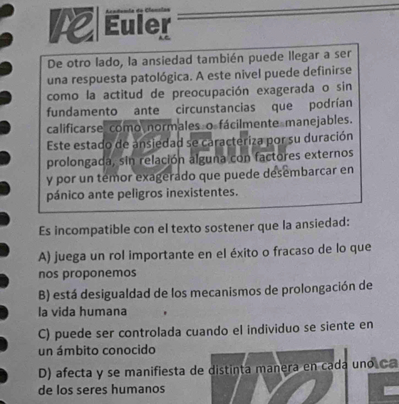 Euler
De otro lado, la ansiedad también puede llegar a ser
una respuesta patológica. A este nivel puede definirse
como la actitud de preocupación exagerada o sin
fundamento ante circunstancias que podrían
calificarse como normales o fácilmente manejables.
Este estado de ansiedad se caracteriza por su duración
prolongada, sin relación alguna con factores externos
y por un temor exagerado que puede desembarcar en
pánico ante peligros inexistentes.
Es incompatible con el texto sostener que la ansiedad:
A) juega un rol importante en el éxito o fracaso de lo que
nos proponemos
B) está desigualdad de los mecanismos de prolongación de
la vida humana
C) puede ser controlada cuando el individuo se siente en
un ámbito conocido
D) afecta y se manifiesta de distinta manera en cada uno Ca
de los seres humanos