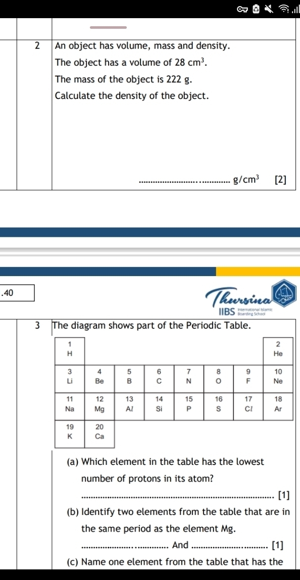 An object has volume, mass and density. 
The object has a volume of 28cm^3. 
The mass of the object is 222 g. 
Calculate the density of the object. 
_ g/cm^3 [2] 
.40 Thursina 
IBS''= 
(a) Which element in the table has the lowest 
number of protons in its atom? 
_[1] 
(b) Identify two elements from the table that are in 
the same period as the element Mg. 
_And _[1] 
(c) Name one element from the table that has the