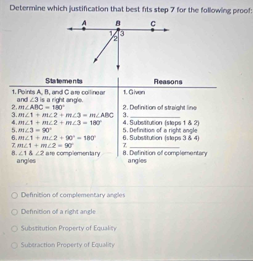 Determine which justification that best fits step 7 for the following proof:
Statements Reasons
1. Points A, B, and C are collinear 1. Given
and ∠ 3 is a right angle.
2. m∠ ABC=180° 2. Definition of straight line
3. m∠ 1+m∠ 2+m∠ 3=m∠ ABC 3._
4. m∠ 1+m∠ 2+m∠ 3=180° 4. Substitution (steps 1 & 2)
5. m∠ 3=90° 5. Definition of a right angle
6. m∠ 1+m∠ 2+90°=180° 6. Substitution (steps 3 & 4)
7. m∠ 1+m∠ 2=90° 7._
8. ∠ 1 angle2 are complementary 8. Definition of complementary
angles angles
Defnition of complementary angles
Definition of a right angle
Substitution Property of Equality
Subtraction Property of Equality