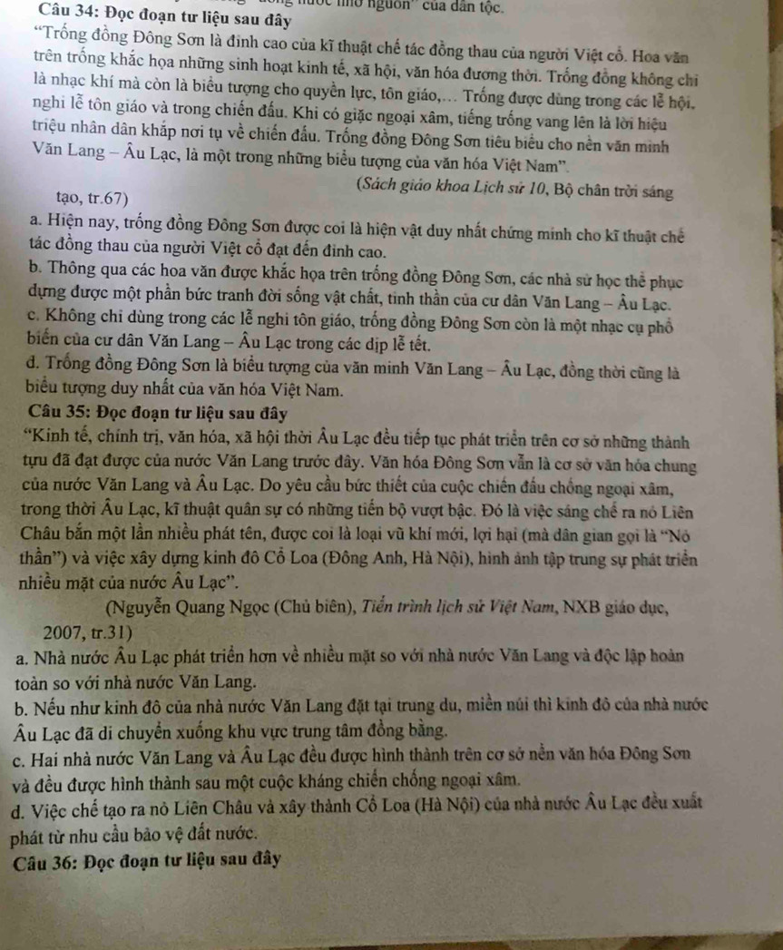 hưộc nhờ nguồn'' của dân tộc.
Câu 34: Đọc đoạn tư liệu sau đây
*Trống đồng Đông Sơn là đinh cao của kĩ thuật chế tác đồng thau của người Việt cổ. Hoa văn
trên trống khắc họa những sinh hoạt kinh tế, xã hội, văn hóa đương thời. Trống đồng không chiỉ
là nhạc khí mà còn là biểu tượng cho quyền lực, tôn giáo,... Trống được dùng trong các lễ hội.
nghi lễ tôn giáo và trong chiến đấu. Khi có giặc ngoại xâm, tiếng trống vang lên là lời hiệu
triệu nhân dân khắp nơi tụ về chiến đấu. Trống đồng Đông Sơn tiêu biểu cho nền văn minh
Văn Lang - Âu Lạc, là một trong những biểu tượng của văn hóa Việt Nam''.
(Sách giáo khoa Lịch sử 10, Bộ chân trời sáng
tạo, tr.67)
a. Hiện nay, trống đồng Đông Sơn được coi là hiện vật duy nhất chứng minh cho kĩ thuật chế
tác đồng thau của người Việt cổ đạt đến đinh cao.
b. Thông qua các hoa văn được khắc họa trên trống đồng Đông Sơn, các nhà sử học thể phục
dựng được một phần bức tranh đời sống vật chất, tinh thần của cư dân Văn Lang - Âu Lạc.
c. Không chi dùng trong các lễ nghi tôn giáo, trống đồng Đông Sơn còn là một nhạc cụ phổ
biển của cư dân Văn Lang - Âu Lạc trong các dịp lễ tết.
d. Trống đồng Đông Sơn là biểu tượng của văn minh Văn Lang - Âu Lạc, đồng thời cũng là
biểu tượng duy nhất của văn hóa Việt Nam.
Câu 35: Đọc đoạn tư liệu sau đây
*Kinh tế, chính trị, văn hóa, xã hội thời Âu Lạc đều tiếp tục phát triển trên cơ sở những thành
tựu đã đạt được của nước Văn Lang trước đây. Văn hóa Đông Sơn vẫn là cơ sở văn hóa chung
của nước Văn Lang và Âu Lạc. Do yêu cầu bức thiết của cuộc chiến đấu chống ngoại xâm,
trong thời Âu Lạc, kĩ thuật quân sự có những tiến bộ vượt bậc. Đó là việc sáng chế ra nó Liên
Châu bắn một lần nhiều phát tên, được coi là loại vũ khí mới, lợi hại (mà dân gian gọi là “Nó
thần'') và việc xây dựng kinh đô Cổ Loa (Đông Anh, Hà Nội), hình ảnh tập trung sự phát triển
nhiều mặt của nước Âu Lạc''.
(Nguyễn Quang Ngọc (Chủ biên), Tiển trình lịch sử Việt Nam, NXB giáo dục,
2007, tr.31)
a. Nhà nước Âu Lạc phát triển hơn về nhiều mặt so với nhà nước Văn Lang và độc lập hoàn
toàn so với nhà nước Văn Lang.
b. Nếu như kinh đô của nhà nước Văn Lang đặt tại trung du, miền núi thì kinh đô của nhà nước
Âu Lạc đã di chuyển xuống khu vực trung tâm đồng bằng.
c. Hai nhà nước Văn Lang và Âu Lạc đều được hình thành trên cơ sở nền văn hóa Đông Sơn
và đều được hình thành sau một cuộc kháng chiến chống ngoại xâm.
d. Việc chế tạo ra nỏ Liên Châu và xây thành Cổ Loa (Hà Nội) của nhà nước Âu Lạc đều xuất
phát từ nhu cầu bảo vệ đất nước.
Câu 36: Đọc đoạn tư liệu sau đây