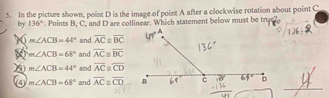 In the picture shown, point D is the image of point A after a clockwise rotation about point C
by 136°. Points B, C, and D are collinear. Which statement below must be true
86 m∠ ACB=44° and overline AC≌ overline BC
m∠ ACB=68° and overline AC≌ overline BC
m∠ ACB=44° and overline AC≌ overline CD
(4) m∠ ACB=68° and overline AC≌ overline CD