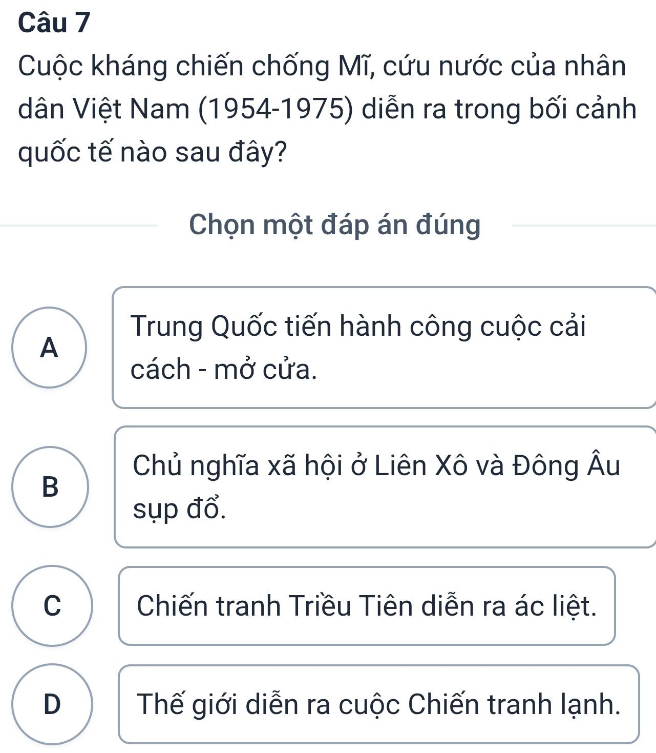 Cuộc kháng chiến chống Mĩ, cứu nước của nhân
dân Việt Nam (1954-1975) diễn ra trong bối cảnh
quốc tế nào sau đây?
Chọn một đáp án đúng
Trung Quốc tiến hành công cuộc cải
A
cách - mở cửa.
Chủ nghĩa xã hội ở Liên Xô và Đông Âu
B
sụp đổ.
C Chiến tranh Triều Tiên diễn ra ác liệt.
D Thế giới diễn ra cuộc Chiến tranh lạnh.