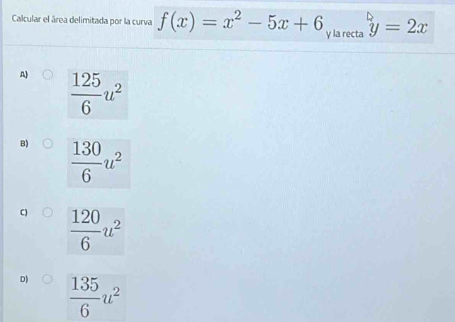 Calcular el área delimitada por la curva f(x)=x^2-5x+6 y la recta y=2x
A)  125/6 u^2
B)  130/6 u^2
C)  120/6 u^2
D)  135/6 u^2