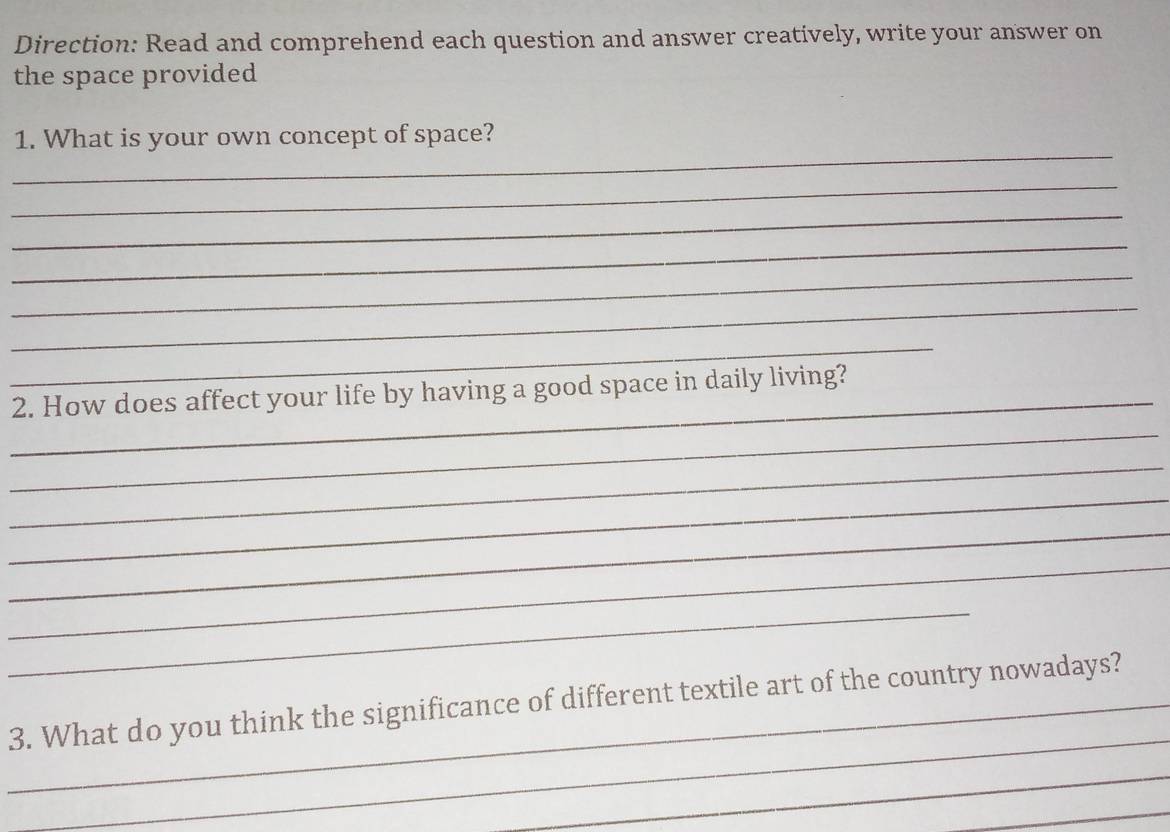 Direction: Read and comprehend each question and answer creatively, write your answer on 
the space provided 
_ 
1. What is your own concept of space? 
_ 
_ 
_ 
_ 
_ 
_ 
_ 
2. How does affect your life by having a good space in daily living? 
_ 
_ 
_ 
_ 
_ 
_ 
_ 
_3. What do you think the significance of different textile art of the country nowadays? 
_ 
_