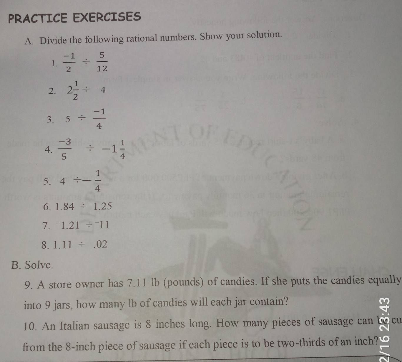 PRACTICE EXERCISES 
A. Divide the following rational numbers. Show your solution. 
1.  (-1)/2 /  5/12 
2. 2 1/2 /^-4
3. 5/  (-1)/4 
4.  (-3)/5 / -1 1/4 
5. ^-4/ - 1/4 
6. 1.84/^-1.25
7. ^-1.21/^-11
8. 1.11/ .02
B. Solve. 
9. A store owner has 7.11 lb (pounds) of candies. If she puts the candies equally 
into 9 jars, how many lb of candies will each jar contain? 
10. An Italian sausage is 8 inches long. How many pieces of sausage can cu 
from the 8-inch piece of sausage if each piece is to be two-thirds of an inch?