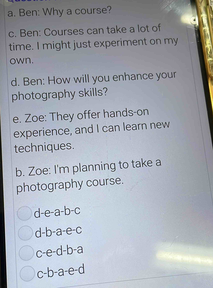 Ben: Why a course? 
c. Ben: Courses can take a lot of 
time. I might just experiment on my 
own. 
d. Ben: How will you enhance your 
photography skills? 
e. Zoe: They offer hands-on 
experience, and I can learn new 
techniques. 
b. Zoe: I'm planning to take a 
photography course.
d-e-a-b-c
d-b-a-e-c
c-e-d-b-a
a c-b-a-e-c `