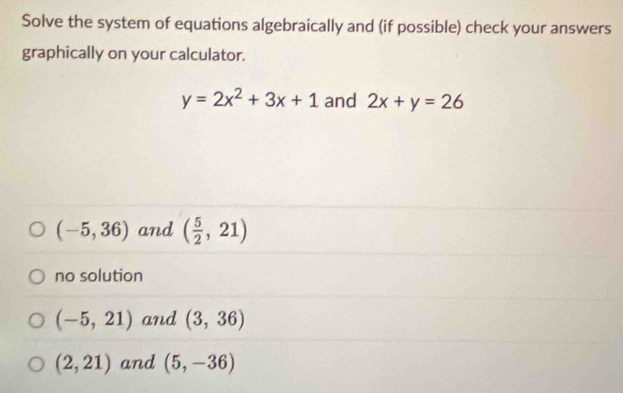 Solve the system of equations algebraically and (if possible) check your answers
graphically on your calculator.
y=2x^2+3x+1 and 2x+y=26
(-5,36) and ( 5/2 ,21)
no solution
(-5,21) and (3,36)
(2,21) and (5,-36)