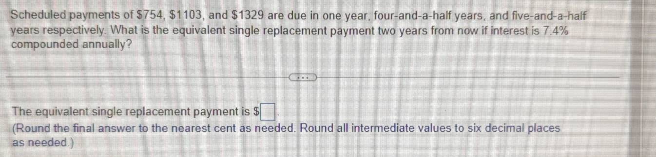 Scheduled payments of $754, $1103, and $1329 are due in one year, four-and-a-half years, and five-and-a-half 
years respectively. What is the equivalent single replacement payment two years from now if interest is 7.4%
compounded annually? 
The equivalent single replacement payment is $□. 
(Round the final answer to the nearest cent as needed. Round all intermediate values to six decimal places 
as needed.)