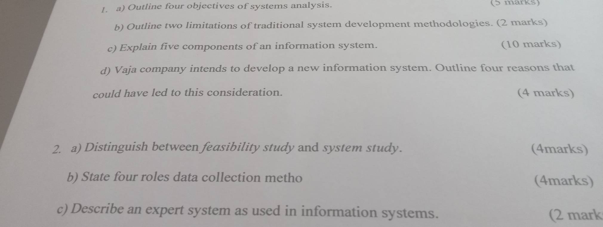 Outline four objectives of systems analysis. (5 marks) 
b) Outline two limitations of traditional system development methodologies. (2 marks) 
c) Explain five components of an information system. (10 marks) 
d) Vaja company intends to develop a new information system. Outline four reasons that 
could have led to this consideration. (4 marks) 
2. a) Distinguish between feasibility study and system study. (4marks) 
b) State four roles data collection metho (4marks) 
c) Describe an expert system as used in information systems. 
(2 mark