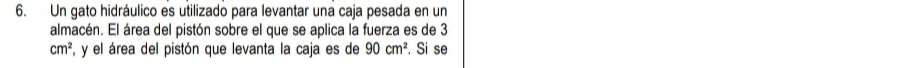 Un gato hidráulico es utilizado para levantar una caja pesada en un 
almacén. El área del pistón sobre el que se aplica la fuerza es de 3
cm^2 F, y el área del pistón que levanta la caja es de 90cm^2. Si se