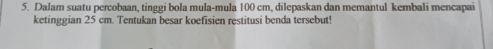 Dalam suatu percobaan, tinggi bola mula-mula 100 cm, dilepaskan dan memantul kembali mencapai 
ketinggian 25 cm. Tentukan besar koefisien restitusi benda tersebut!