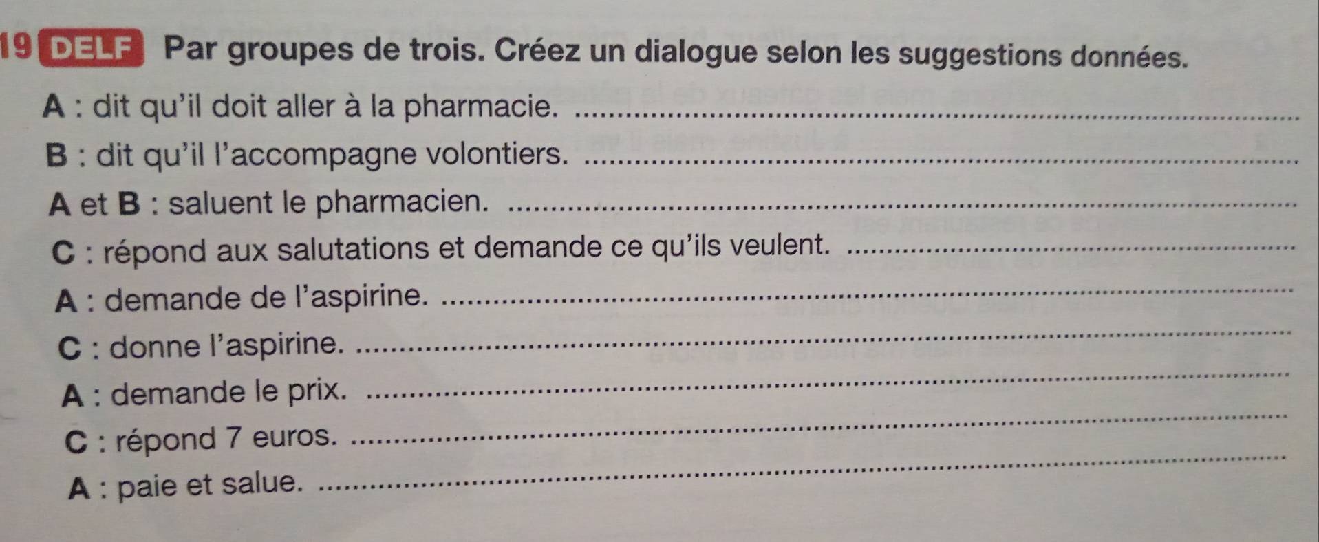 DELF Par groupes de trois. Créez un dialogue selon les suggestions données. 
A : dit qu'il doit aller à la pharmacie._ 
B : dit qu'il l'accompagne volontiers._ 
A et B : saluent le pharmacien._ 
C : répond aux salutations et demande ce qu'ils veulent._ 
A : demande de l'aspirine. 
_ 
_ 
_ 
C : donne l'aspirine. 
A : demande le prix. 
C : répond 7 euros. 
_ 
A : paie et salue. 
_