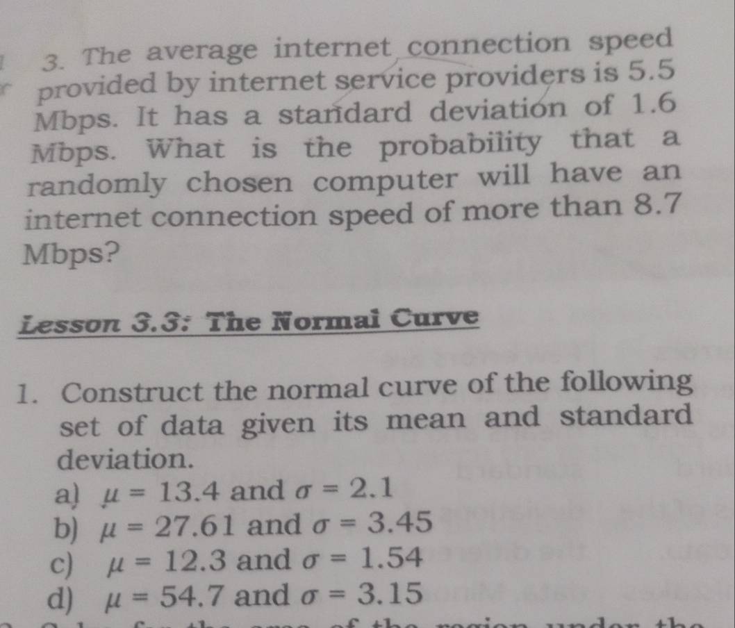 The average internet connection speed
provided by internet service providers is 5.5
Mbps. It has a standard deviation of 1.6
Mbps. What is the probability that a
randomly chosen computer will have an
internet connection speed of more than 8.7
Mbps?
Lesson 3.3: The Normai Curve
1. Construct the normal curve of the following
set of data given its mean and standard 
deviation.
a) mu =13.4 and sigma =2.1
b) mu =27.61 and sigma =3.45
c) mu =12.3 and sigma =1.54
d) mu =54.7 and sigma =3.15