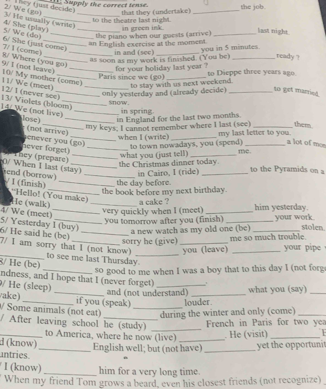 Supply the correct tense.
They (just decide)
the job.
2/ We (go)
that they (undertake)_
3/ He usually (write)
to the theatre last night.
4/ She (play)_
in green ink.
5/ We (do)_
the piano when our guests (arrive)_
last night.
an English exercise at the moment.
6/ She (just come)
7/ I (come)_
in and (see) _you in 5 minutes.
as soon as my work is finished. (You be)_
ready ?
8/ Where (you go)
9/ I (not leave)_
for your holiday last year ?
Paris since we (go)_
to Dieppe three years ago.
10/ My mother (come)
11/ We (meet)_
to stay with us next weekend.
12/ I (never see)_
only yesterday and (already decide)_
to get married
13/ Violets (bloom)
snow.
14/ We (not live)_
in spring.
lose) _in England for the last two months.
_my keys; I cannot remember where I last (see)_
them.
(not arrive)
when I (write) _my last letter to you.
enever you (go)
never forget)_
to town nowadays, you (spend)_
a lot of mon
They (prepare)_
what you (just tell)_
me.
the Christmas dinner today.
0/ When I last (stay)
end (borrow)_
in Cairo, I (ride)_
to the Pyramids on a
/ I (finish)_
the day before.
_the book before my next birthday.
“Hello! (You make)
He (walk)
_a cake ?
4/ We (meet)_
very quickly when I (meet)_
him yesterday.
you tomorrow after you (finish) _your work.
5/ Yesterday I (buy)
6/ He said he (be)_
a new watch as my old one (be)_
stolen.
sorry he (give) _me so much trouble.
7/ I am sorry that I (not know)_
you (leave) _ your pipe 
_to see me last Thursday.
8/ He (be)
_so good to me when I was a boy that to this day I (not forg
ndness, and I hope that I (never forget)_
/ He (sleep)
、
_and (not understand) what you (say)_
vake) _if you (speak) louder.
/ Some animals (not eat)_
during the winter and only (come)_
/ After leaving school he (study)_
French in Paris for two yea
_to America, where he now (live) _. He (visit)_
F
d (know)_
English well; but (not have) _yet the opportunit
untries.
/ I (know) _him for a very long time.
y When my friend Tom grows a beard, even his closest friends (not recognize)