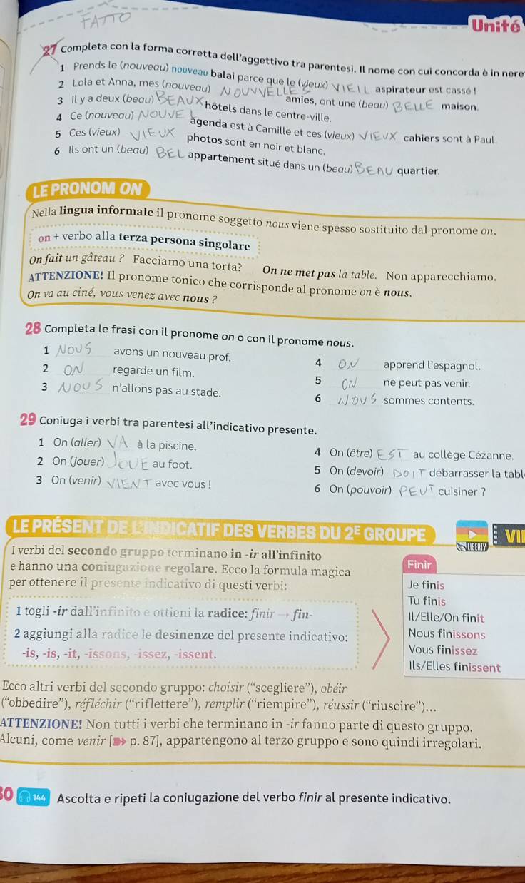 Unité
Completa con la forma corretta dell'aggettivo tra parentesi. Il nome con cui concorda è in nere
1 Prends le (nouνeσu) nouveau balai parce que le (veux)
aspirateur est cassé !
2 Lola et Anna, mes (nouveau)  amies, ont une (beou) maison.
3 Il y a deux (bea
hôtels dans le centre-ville.
4 Ce (nouveau) agenda est à Camille et ces (vieux)
5 Ces (vieux) cahiers sont à Paul.
photos sont en noir et blanc.
6 Ils ont un (beau)
appartement situé dans un (beou) quartier.
LE PRONOM ON
Nella lingua informale il pronome soggetto nous viene spesso sostituito dal pronome on.
on + verbo alla terza persona singolare
On fait un gâteau ? Facciamo una torta? On ne met pas la table. Non apparecchiamo.
ATTENZIONE! Il pronome tonico che corrisponde al pronome on è nous.
On va au ciné, vous venez avec nous ?
28 Completa le frasi con il pronome on o con il pronome nous.
1 avons un nouveau prof. 4 _apprend l’espagnol.
2 _regarde un film.
5 ne peut pas venir.
3 n’allons pas au stade. _sommes contents.
6
29 Coniuga i verbi tra parentesi all’indicativo presente.
1 On (aller) à la piscine. 4 On (être) au collège Cézanne.
2 On (jouer) _au foot. 5 On (devoir) débarrasser la tabl
3 On (venir) ` avec vous ! 6 On (pouvoir)_ cuisiner ?
Le PRÉSENT de L'INDICATIF DES VERBES du 2º GROUpE  V
I verbi del secondo gruppo terminano in -ir all’infinito
e hanno una coniugazione regolare. Ecco la formula magica Finir Je finis
per ottenere il presente indicativo di questi verbi:
Tu finis
1 togli -ir dall’infinito e ottieni la radice: finir → fin- Il/Elle/On finit
2 aggiungi alla radice le desinenze del presente indicativo: Nous finissons
Vous finissez
-is, -is, -it, -issons, -issez, -issent. Ils/Elles finissent
Ecco altri verbi del secondo gruppo: choisir (“scegliere”), obéir
(“obbedire”), réfléchir (“riflettere”), remplir (“riempire”), réussir (“riuscire”)...
ATTENZIONE! Non tutti i verbi che terminano in -ir fanno parte di questo gruppo.
Alcuni, come venir [ p. 87], appartengono al terzo gruppo e sono quindi irregolari.
60  Ascolta e ripeti la coniugazione del verbo finir al presente indicativo.