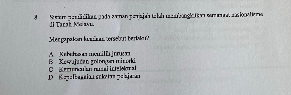 Sistem pendidikan pada zaman penjajah telah membangkitkan semangat nasionalisme
di Tanah Melayu.
Mengapakan keadaan tersebut berlaku?
A Kebebasan memilih jurusan
B Kewujudan golongan minorki
C Kemunculan ramai intelektual
D Kepelbagaian sukatan pelajaran