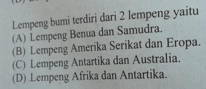 Lempeng bumi terdiri dari 2 lempeng yaitu
(A) Lempeng Benua dan Samudra.
(B) Lempeng Amerika Serikat dan Eropa.
(C) Lempeng Antartika dan Australia.
(D) Lempeng Afrika dan Antartika.