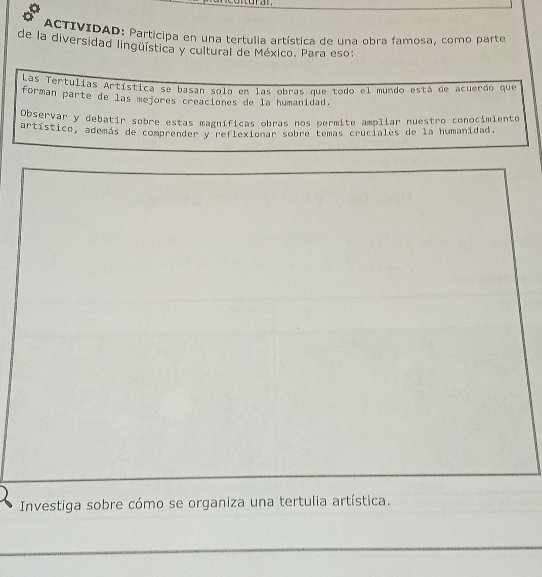 ACTIVIDAD: Partícipa en una tertulia artística de una obra famosa, como parte 
de la diversidad lingüística y cultural de México. Para eso: 
Las Tertulias Artística se basan solo en las obras que todo el mundo está de acuerdo que 
forman parte de las mejores creaciones de la humanidad. 
Observar y debatir sobre estas magníficas obras nos permite ampliar nuestro conocimiento 
artístico, además de comprender y reflexionar sobre temas cruciales de la humanídad.