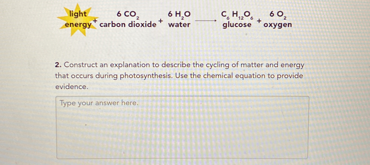 beginarrayr light energy^+carbondioxideendarray +beginarrayr 6H_2O water to endarray beginarrayr C_6H_12O_6 glucos eendarray +beginarrayr 6O_2 oxygeendarray n 
2. Construct an explanation to describe the cycling of matter and energy 
that occurs during photosynthesis. Use the chemical equation to provide 
evidence. 
Type your answer here.