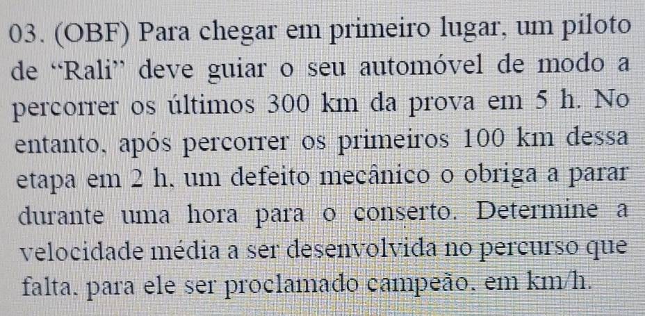 (OBF) Para chegar em primeiro lugar, um piloto 
de “Rali” deve guiar o seu automóvel de modo a 
percorrer os últimos 300 km da prova em 5 h. No 
entanto, após percorrer os primeiros 100 km dessa 
etapa em 2 h, um defeito mecânico o obriga a parar 
durante uma hora para o conserto. Determine a 
velocidade média a ser desenvolvida no percurso que 
falta. para ele ser proclamado campeão. em km/h.