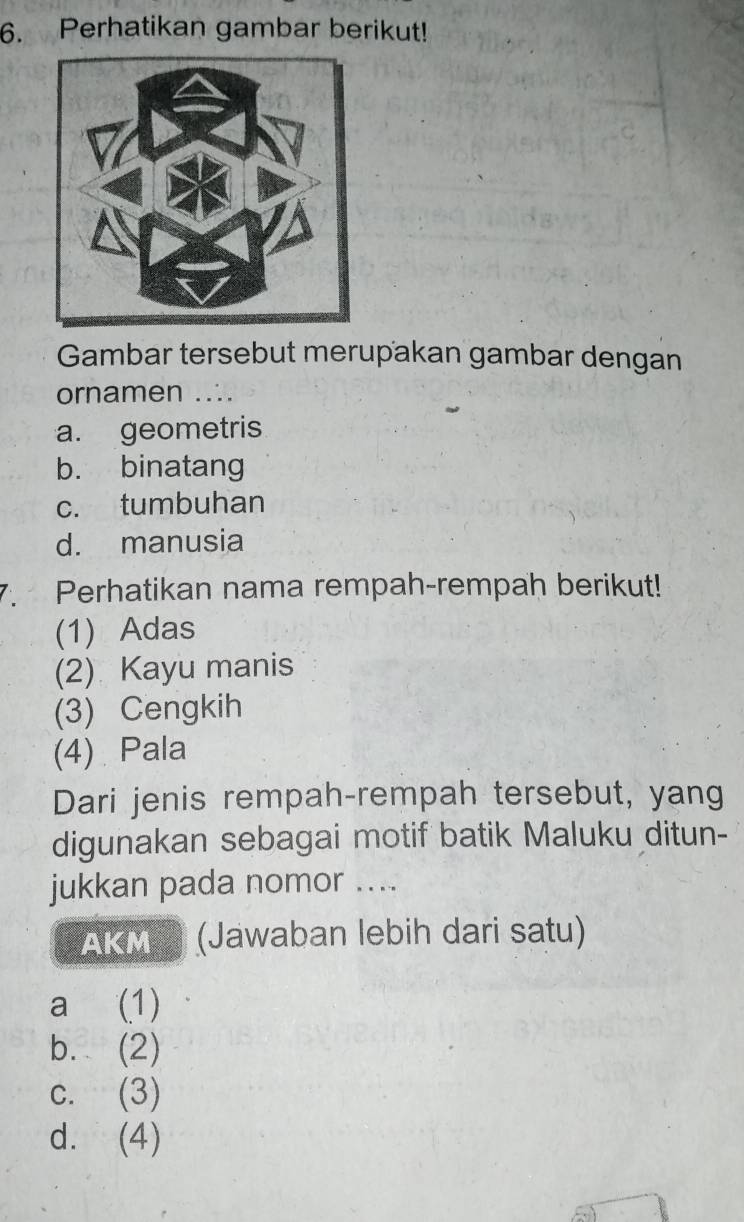 Perhatikan gambar berikut!
Gambar tersebut merupakan gambar dengan
ornamen ...
a. geometris
b. binatang
c. tumbuhan
d. manusia
7. Perhatikan nama rempah-rempah berikut!
(1) Adas
(2) Kayu manis
(3) Cengkih
(4) Pala
Dari jenis rempah-rempah tersebut, yang
digunakan sebagai motif batik Maluku ditun-
jukkan pada nomor ....
AKM (Jawaban lebih dari satu)
a (1)
b. (2)
c. (3)
d. (4)