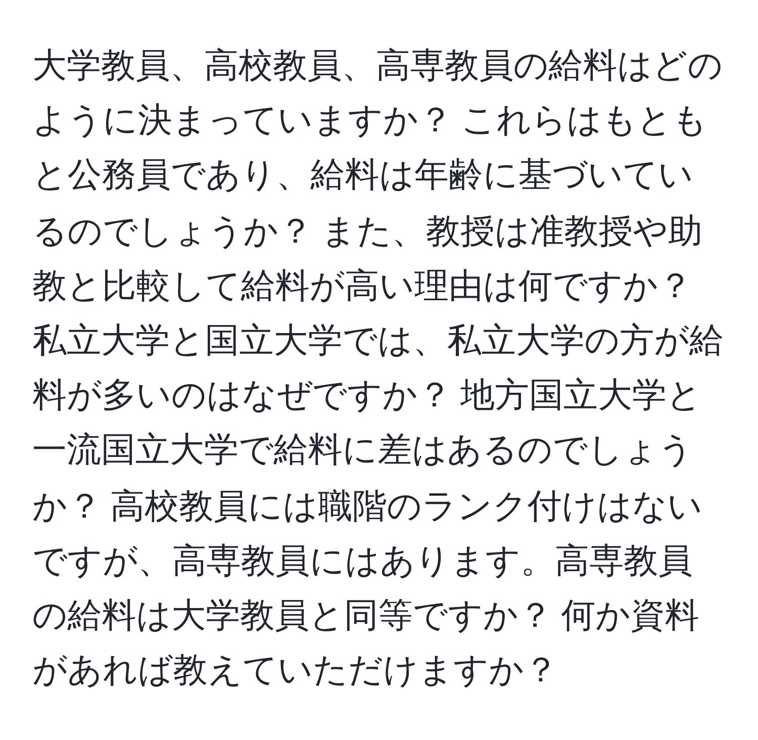 大学教員、高校教員、高専教員の給料はどのように決まっていますか？ これらはもともと公務員であり、給料は年齢に基づいているのでしょうか？ また、教授は准教授や助教と比較して給料が高い理由は何ですか？ 私立大学と国立大学では、私立大学の方が給料が多いのはなぜですか？ 地方国立大学と一流国立大学で給料に差はあるのでしょうか？ 高校教員には職階のランク付けはないですが、高専教員にはあります。高専教員の給料は大学教員と同等ですか？ 何か資料があれば教えていただけますか？