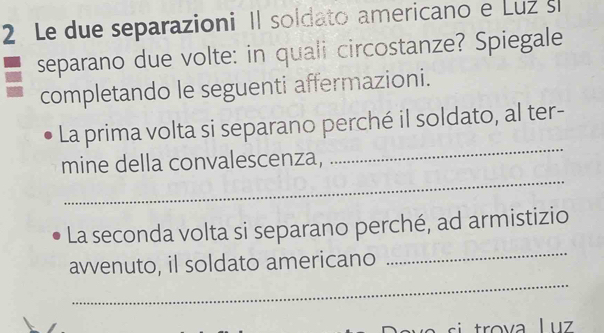 Le due separazioni Il soldato americano e Luz sl 
separano due volte: in quali circostanze? Spiegale 
completando le seguenti affermazioni. 
La prima volta si separano perché il soldato, al ter- 
_ 
mine della convalescenza, 
_ 
_ 
La seconda volta si separano perché, ad armistizio 
_ 
avvenuto, il soldato americano