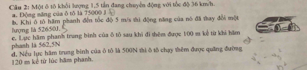 Một ô tô khối lượng 1,5 tấn đang chuyển động với tốc độ 36 km/h.
a. Động năng của ô tô là 75000 J
b. Khi ô tô hãm phanh đến tốc độ 5 m/s thì động năng của nó đã thay đổi một
lượng là 52650J.
c. Lực hãm phanh trung bình của ô tô sau khi đi thêm được 100 m kể từ khi hãm
phanh là 562,5N
d. Nếu lực hãm trung bình của ô tô là 500N thì ô tô chạy thêm được quãng đường
120 m kể từ lúc hãm phanh.