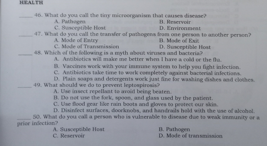 HEALTH
_46. What do you call the tiny microorganism that causes disease?
A. Pathogen B. Reservoir
C. Susceptible Host D. Environment
_47. What do you call the transfer of pathogens from one person to another person?
A. Mode of Entry B. Mode of Exit
C. Mode of Transmission D. Susceptible Host
_48. Which of the following is a myth about viruses and bacteria?
A. Antibiotics will make me better when I have a cold or the flu.
B. Vaccines work with your immune system to help you fight infection.
C. Antibiotics take time to work completely against bacterial infections.
D. Plain soaps and detergents work just fine for washing dishes and clothes.
_49. What should we do to prevent leptospirosis?
A. Use insect repellant to avoid being beaten.
B. Do not use the fork, spoon, and glass used by the patient.
C. Use flood gear like rain boots and gloves to protect our skin.
D. Disinfect surfaces, doorknobs, and handrails hold with the use of alcohol.
_50. What do you call a person who is vulnerable to disease due to weak immunity or a
prior infection?
A. Susceptible Host B. Pathogen
C. Reservoir D. Mode of transmission