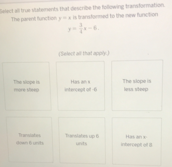 Select all true statements that describe the following transformation.
The parent function y=x is transformed to the new function
y= 3/4 x-6. 
(Select all that apply.)
The slope is Has an x The slope is
more steep intercept of -6 less steep
Translates Translates up 6 Has an x -
down 6 units units intercept of 8