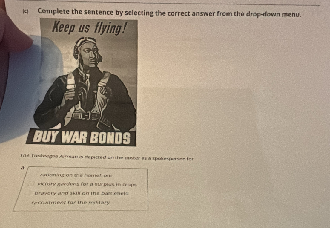 Complete the sentence by selecting the correct answer from the drop-down menu.
The Tuskeegee Airman is depicted on the poster as a spokesperson for
a
rationing on the homefront
victory gardens for a surplus in crops
bravery and skill on the battlefield
recruitment for the military