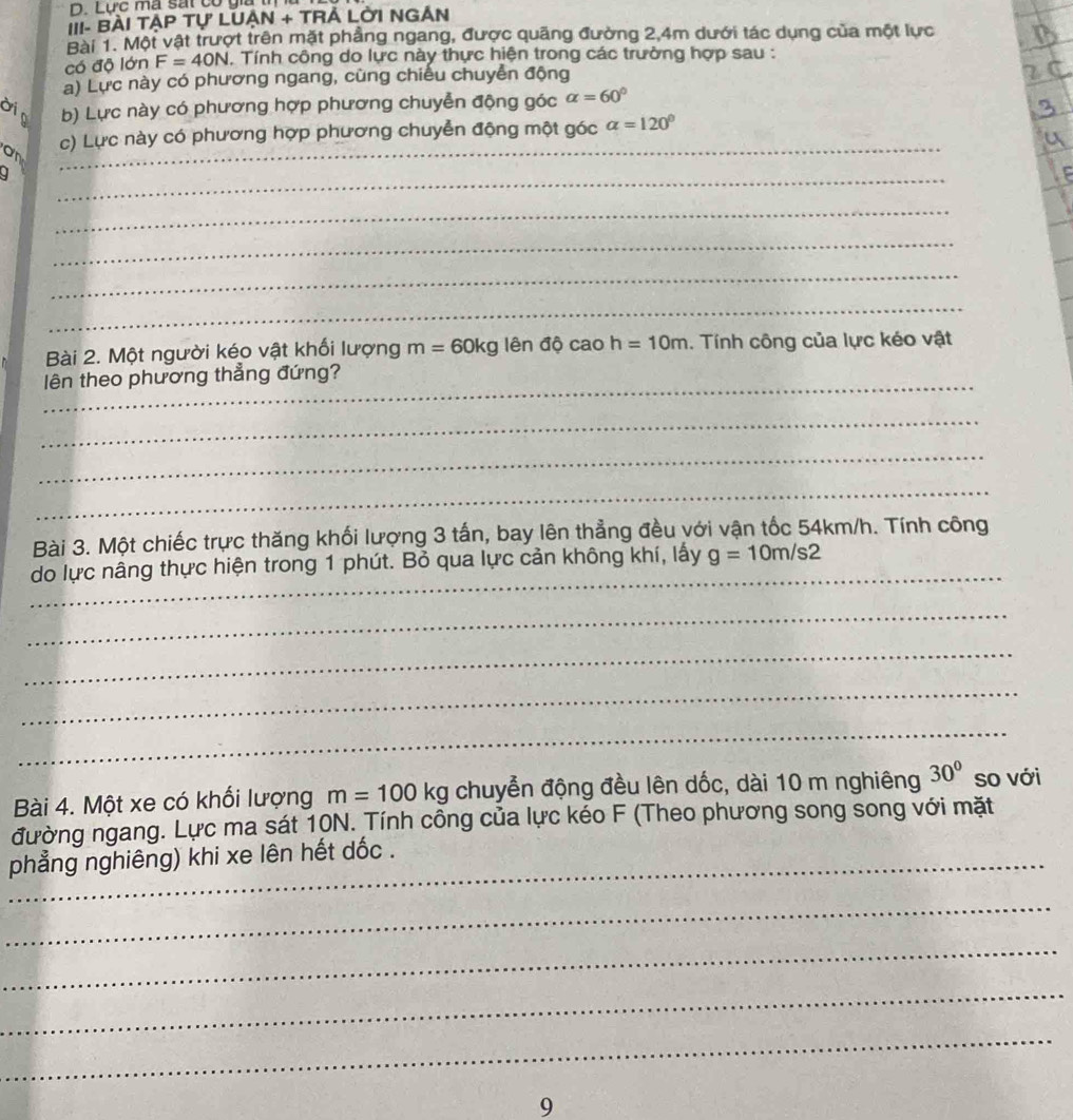 Lực ma sát có gia 
III- BÀI TẠP Tự LUẠN + TRẢ LỜI NGẢN 
Bài 1. Một vật trượt trên mặt phẳng ngang, được quãng đường 2, 4m dưới tác dụng của một lực 
có độ lớn F=40N. Tính công do lực này thực hiện trong các trường hợp sau : 
a) Lực này có phương ngang, cùng chiếu chuyển động 
dip b) Lực này có phương hợp phương chuyễn động góc alpha =60°
on _c) Lực này có phương hợp phương chuyễn động một góc alpha =120°
_ 
_ 
_ 
_ 
_ 
Bài 2. Một người kéo vật khối lượng m=60kg lên độ cao h=10m. Tính công của lực kéo vật 
_lên theo phương thẳng đứng? 
_ 
_ 
_ 
Bài 3. Một chiếc trực thăng khối lượng 3 tấn, bay lên thẳng đều với vận tốc 54km/h. Tính công 
_ 
do lực nâng thực hiện trong 1 phút. Bỏ qua lực cản không khí, lấy g=10m/s2
_ 
_ 
_ 
_ 
Bài 4. Một xe có khối lượng m=100kg chuyễn động đều lên dốc, dài 10 m nghiêng 30° so với 
đường ngang. Lực ma sát 10N. Tính công của lực kéo F (Theo phương song song với mặt 
_phẳng nghiêng) khi xe lên hết dốc . 
_ 
_ 
_ 
_ 
9