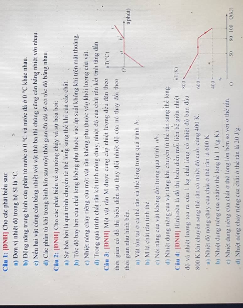 Cầu 1: [ĐNH] Cho các phát biểu sau:
a) Đơn vị nhiệt độ trong hệ SI la^((circ)C.
b) Động năng trung bình của phân tử nước ở 0^circ)C và nước đá ở 0°C khác nhau.
c) Nếu hai vật cùng cân bằng nhiệt với vật thứ ba thi chúng cũng cân bằng nhiệt với nhau.
d) Các phân từ khí trong bình kín sau một thời gian đủ dài sẽ có tốc độ bằng nhau.
Câu 2: [DNH] Cho các phát biểu về sự nóng chảy và sự hóa hơi:
a) Sự hóa hơi là quá trình chuyên từ thể lông sang thể khí của các chất.
b) Tốc độ bay hơi của chất lóng không phụ thuộc vào áp suất không khí trên mặt thoáng.
c) Nhiệt nóng chảy riêng của một vật rắn không phụ thuộc vào khối lượng của vật.
d) Trong quá trình chất rắn kết tinh nóng cháy, nhiệt độ của chất rắn kết tỉh tăng dần.
Câu 3: [ĐNH| Một vật rắn M được cung cấp nhiệt lượng đều đặn theo T(^circ C)
C
thời gian có đồ thị biểu diễn sự thay đôi nhiệt độ của nó thay đôi theo
“ 
thời gian như hình bên. t(phút)
a) Vật tồn tại ở cá thể rắn và thể lóng trong quả trình be .
b) M là chất rắn tinh thể.
c) Nội năng của vật không đổi trong quá trình ab .
d) Nhiệt dung riêng của vật tăng khi chuyển từ thể rắn sang thể 
Câu 4: [DNH] Hình-bên là đồ thị biểu diễn mổi liên hệ giữa nhiệ
độ và nhiệt lượng toa ra của 1 kg chất lóng có nhiệt độ ban đầ
800 K khi chuyên sang thê rắn có nhiệt độ cuối cùng 400 K. 
a) Nhiệt độ nóng chảy của chất ở thể rắn là 600 K.
b) Nhiệt dung riêng của chất ở thể lóng là 1 J/(g K)
c) Nhiệt dung riệng của chất ở thể lóng lớn hởn so với ở thể rấn
d) Nhiệt nóng chay riêng của chất ở thể rần là 20 J/g.