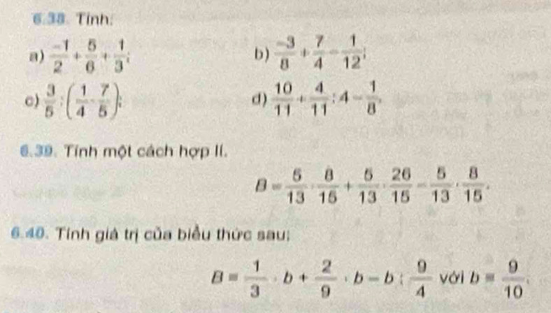 Tinh:
a)  (-1)/2 + 5/6 + 1/3 i b)  (-3)/8 + 7/4 - 1/12 ;
c)  3/5 :( 1/4 - 7/5 ); d )  10/11 + 4/11 :4- 1/8 ,
6.39. Tính một cách hợp lí.
6.40. Tính giá trị của biểu thức sau:
B= 1/3 · b+ 2/9 · b-b: 9/4  với b= 9/10 