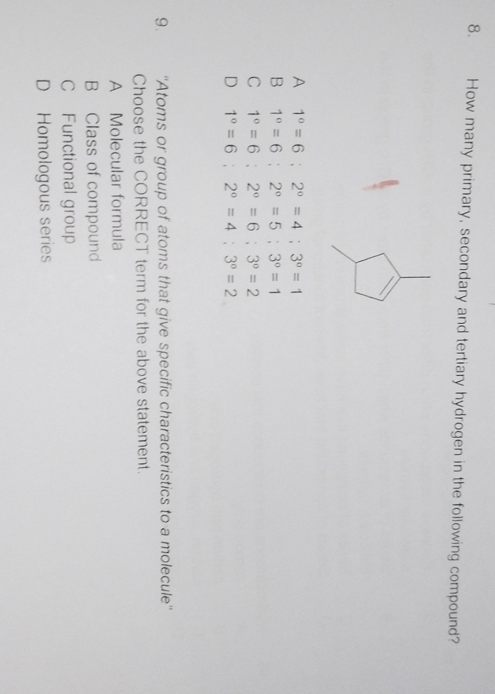 How many primary, secondary and tertiary hydrogen in the following compound?
A 1°=6; 2°=4; 3°=1
B 1°=6; 2°=5; 3°=1
C 1°=6; 2°=6; 3°=2
D 1°=6; 2°=4; 3°=2
9. ''Atoms or group of atoms that give specific characteristics to a molecule''
Choose the CORRECT term for the above statement.
A Molecular formula
B Class of compound
C Functional group
D Homologous series