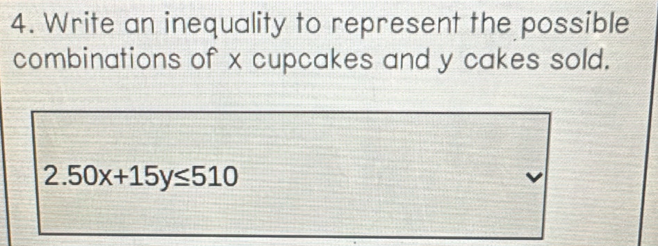 Write an inequality to represent the possible 
combinations of x cupcakes and y cakes sold.
2.50x+15y≤ 510