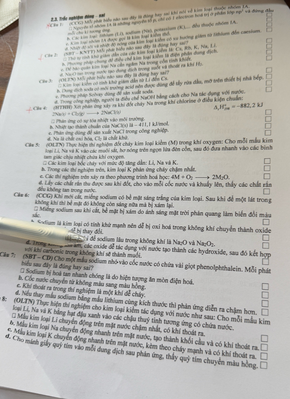 [Câu 1: (CCG) Mỗi phát biểu nào sau đây là đúng hay sai khi nói về kim loại thuộc nhóm IA.
2.3. Trắc nghiệm đúng - sai
* Nguyên tổ nhóm IA là những nguyên tổ p, chỉ có 1 electron hoá trị ở phân lớp np' và đứng đầu
b. Các kim loại: lithium (Li) 0, sodium (Na), potassium (K),... đều thuộc nhóm IA.
mỗi chu kì tương ứng.
c. Kim loại nhóm IA được gọi là kim loại kiểm thổ.
d. Nhiệt độ sôi và nhiệt độ nóng của kim loại kiểm có xu hướng giảm từ lithium đến cacsium,
Câu 2: (SBT - KNTT) Mỗi phát biểu nào sau đây là đúng hay sai?
Thứ tự tính khử giảm dần của các kim loại kiềm là: Cs, Rb, K, Na, Li.
b. Phương pháp chung để điều chế kim loại kiềm là điện phân dung dịch.
c. Để bảo quân kim loại Na cần ngâm Na trong còn tinh khiết.
d. Na₂O tan trong nước tạo dung dịch trong suốt và thoát ra khí H₂.
Câu 3: (OLTN) Mỗi phát biểu nào sau đây là đúng hay sai?
* Kim loại kiêm có tính khử giảm dần từ Li đến Cs.
b. Dung dịch soda có môi trường acid nên được dùng đề tây rứa dầu, mỡ trên thiết bị nhà bếp.
c. Phương pháp Solvay dùng để sản xuất soda.
d. Trong công nghiệp, người ta điều chế NaOH bằng cách cho Na tác dụng với nước.
Cầu 4: (HTHH) Xét phản ứng xây ra khi đốt cháy Na trong khí chlorine ở điều kiện chuẩn:
△, H_(298)°=-882,2kJ
2Na(s)+Cl_2(g) 2N |aC|(s)
* Phản ứng có sự tỏa nhiệt vào môi trường.
b. Nhiệt tạo thành chuẩn của NaCl(s) 1a-411, 1 kJ/mol.
c. Phản ứng dùng để sản xuất NaCl trong công nghiệp.
d. Na là chất oxi hóa, Cl₂ là chất khử.
Câu 5: (OLTN) Thực hiện thí nghiệm đốt cháy kim loại kiềm (M) trong khí oxygen: Cho mỗi mẫu kím
loại Li, Na và K vào các muôi sắt, hơ nóng trên ngọn lửa đèn cồn, sau đó đưa nhanh vào các bình
tam giác chịu nhiệt chứa khí oxygen.
* Các kim loại bốc cháy với mức độ tăng dần: Li, Na và K.
b. Trong các thí nghiệm trên, kim loại K phản ứng cháy chậm nhất.
c. Các thí nghiệm trên xảy ra theo phương trình hoá học: 4M+O_2to 2M_2O.
d. Lấy các chất rắn thu được sau khi đốt, cho vào mỗi cốc nước và khuấy lên, thấy các chất rắn
đều không tan trong nước.
Câu 6: (CCG) Khi mới cắt, miếng sodium có bề mặt sáng trắng của kim loại. Sau khi để một lát trong
không khí thì bề mặt đó không còn sáng nữa mà bị xám lại.
* Miếng sodium sau khi cắt, bề mặt bị xám do ánh sáng mặt trời phản quang làm biến đổi màu
sắc.
* Sodium là kim loại có tính khử mạnh nên dễ bị oxi hoá trong không khí chuyền thành oxide
lễ bị thay đổi.
C i để sodium lâu trong không khí là Na_2O và Na_2O_2.
d. Trong Không km âm, các oxide dễ tác dụng với nước tạo thành các hydroxide, sau đó kết hợp
với khí carbonic trong không khí sẽ thành muối.
Câu 7: (SBT - CD) Cho một mẫu sodium nhỏ vào cốc nước có chứa vài giọt phenolphthalein. Mỗi phát
biểu sau đây là đúng hay sai?
* Sodium bị hoà tan nhanh chóng là do hiện tượng ăn mòn điện hoá.
b. Cốc nước chuyển từ không màu sang màu hồng.
c. Khí thoát ra trong thí nghiệm là một khí dễ cháy.
d. Nếu thay mẫu sodium bằng mẫu lithium cùng kích thước thì phản ứng diễn ra chậm hơn,
8: (OLTN) Thực hiện thí nghiệm cho kim loại kiềm tác dụng với nước như sau: Cho mỗi mầu kim
loại Lí, Na và K bằng hạt đậu xanh vào các chậu thuỷ tinh tương ứng có chứa nước.
* Mẫu kim loại Li chuyển động trên mặt nước chậm nhất, có khí thoát ra.
b. Mẫu kim loại Na chuyển động nhanh trên mặt nước, tạo thành khối cầu và có khí thoát ra.
C. Mẫu kim loại K chuyển động nhanh trên mặt nước, kèm theo cháy mạnh và có khí thoát ra.
d. Cho mảnh giấy quỳ tím vào mỗi dung dịch sau phản ứng, thấy quỳ tím chuyền màu hồng.